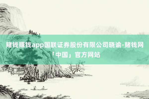 赌钱赚钱app国联证券股份有限公司晓谕-赌钱网「中国」官方网站