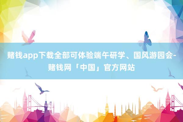 赌钱app下载全部可体验端午研学、国风游园会-赌钱网「中国」官方网站