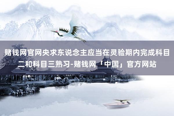 赌钱网官网央求东说念主应当在灵验期内完成科目二和科目三熟习-赌钱网「中国」官方网站