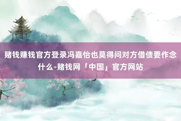 赌钱赚钱官方登录冯嘉怡也莫得问对方借债要作念什么-赌钱网「中国」官方网站