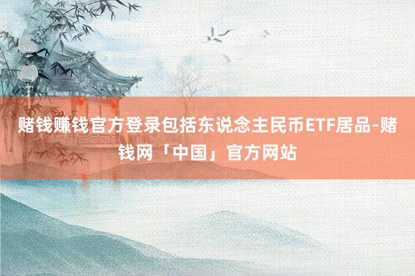 赌钱赚钱官方登录包括东说念主民币ETF居品-赌钱网「中国」官方网站