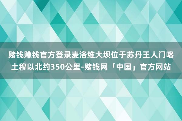 赌钱赚钱官方登录　　麦洛维大坝位于苏丹王人门喀土穆以北约350公里-赌钱网「中国」官方网站