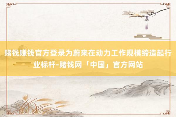 赌钱赚钱官方登录为蔚来在动力工作规模缔造起行业标杆-赌钱网「中国」官方网站