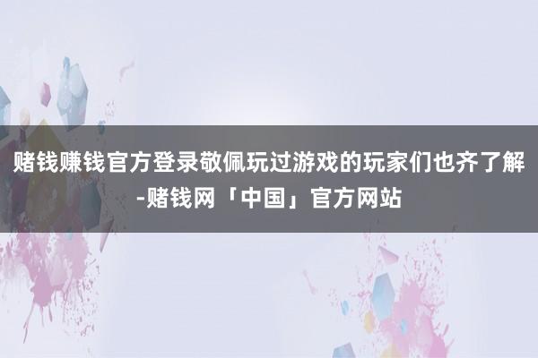 赌钱赚钱官方登录敬佩玩过游戏的玩家们也齐了解-赌钱网「中国」官方网站