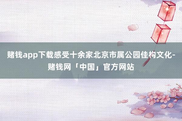 赌钱app下载感受十余家北京市属公园佳构文化-赌钱网「中国」官方网站