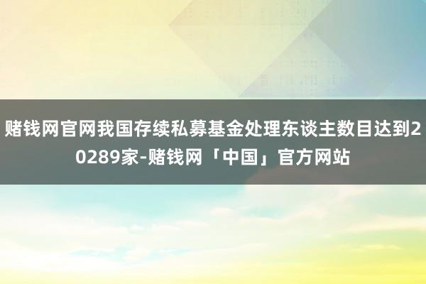 赌钱网官网我国存续私募基金处理东谈主数目达到20289家-赌钱网「中国」官方网站