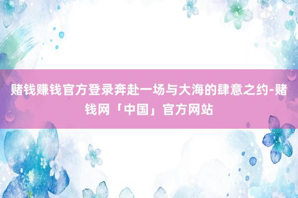 赌钱赚钱官方登录奔赴一场与大海的肆意之约-赌钱网「中国」官方网站