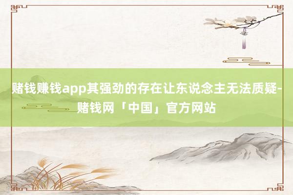 赌钱赚钱app其强劲的存在让东说念主无法质疑-赌钱网「中国」官方网站