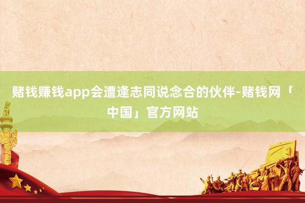 赌钱赚钱app会遭逢志同说念合的伙伴-赌钱网「中国」官方网站