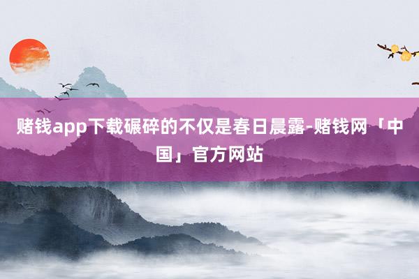 赌钱app下载碾碎的不仅是春日晨露-赌钱网「中国」官方网站