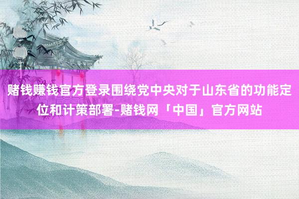 赌钱赚钱官方登录围绕党中央对于山东省的功能定位和计策部署-赌钱网「中国」官方网站