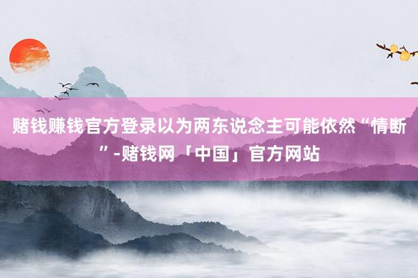 赌钱赚钱官方登录以为两东说念主可能依然“情断”-赌钱网「中国」官方网站