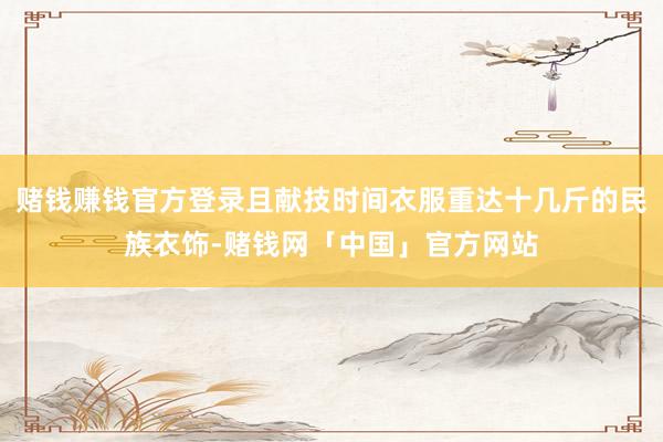 赌钱赚钱官方登录且献技时间衣服重达十几斤的民族衣饰-赌钱网「中国」官方网站