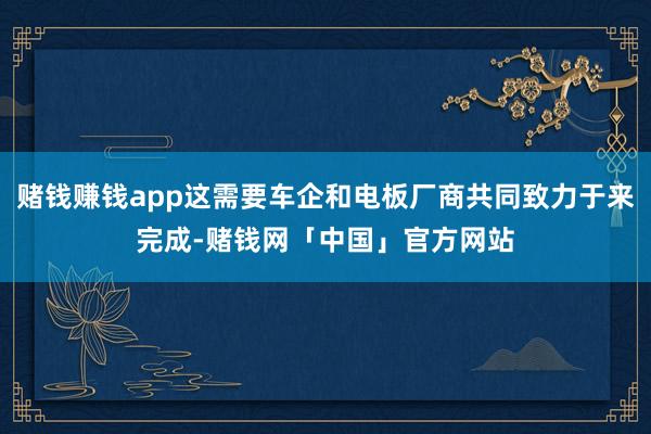 赌钱赚钱app这需要车企和电板厂商共同致力于来完成-赌钱网「中国」官方网站