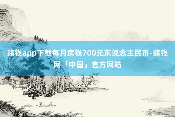 赌钱app下载每月房钱700元东说念主民币-赌钱网「中国」官方网站