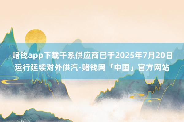赌钱app下载干系供应商已于2025年7月20日运行延续对外供汽-赌钱网「中国」官方网站