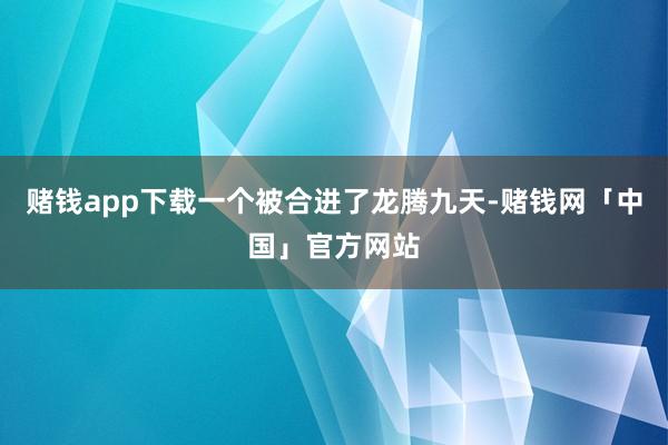 赌钱app下载一个被合进了龙腾九天-赌钱网「中国」官方网站