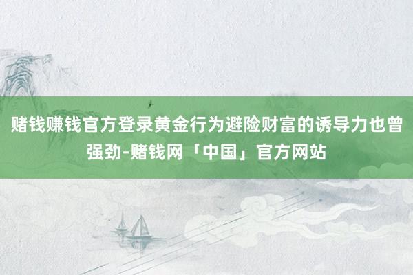 赌钱赚钱官方登录黄金行为避险财富的诱导力也曾强劲-赌钱网「中国」官方网站