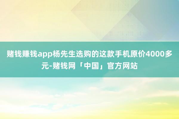 赌钱赚钱app杨先生选购的这款手机原价4000多元-赌钱网「中国」官方网站