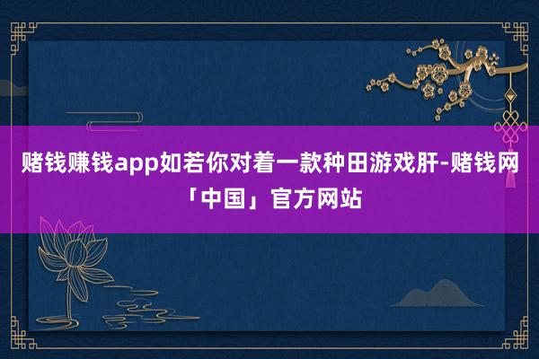 赌钱赚钱app如若你对着一款种田游戏肝-赌钱网「中国」官方网站