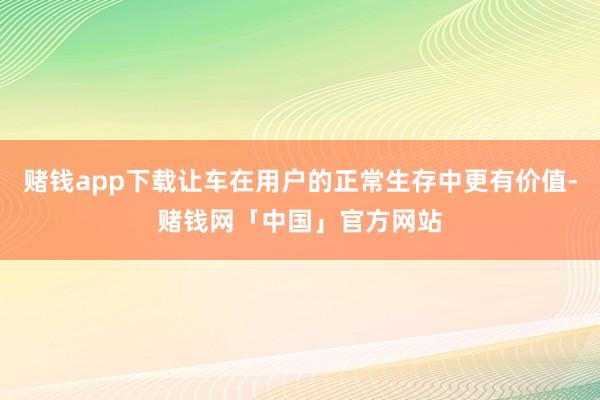 赌钱app下载让车在用户的正常生存中更有价值-赌钱网「中国」官方网站