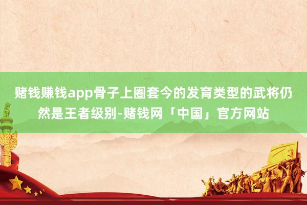 赌钱赚钱app骨子上圈套今的发育类型的武将仍然是王者级别-赌钱网「中国」官方网站
