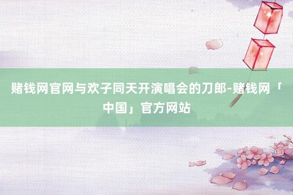 赌钱网官网与欢子同天开演唱会的刀郎-赌钱网「中国」官方网站