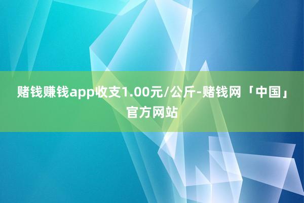 赌钱赚钱app收支1.00元/公斤-赌钱网「中国」官方网站