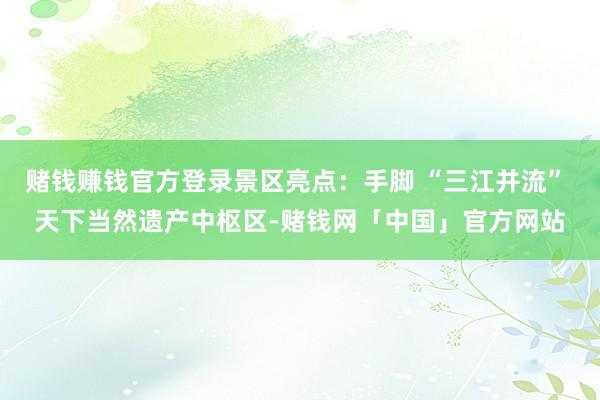 赌钱赚钱官方登录景区亮点：手脚 “三江并流” 天下当然遗产中枢区-赌钱网「中国」官方网站