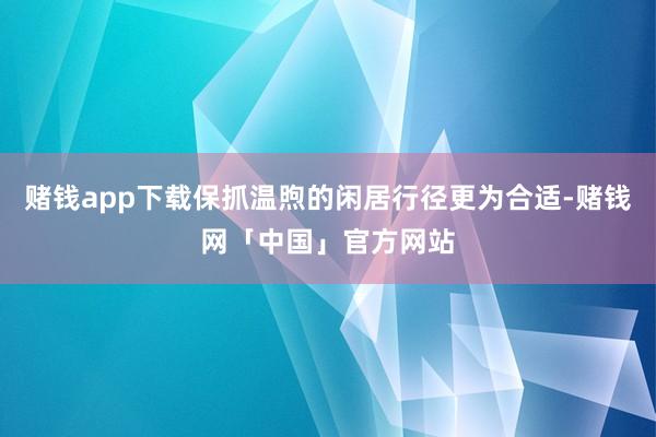 赌钱app下载保抓温煦的闲居行径更为合适-赌钱网「中国」官方网站