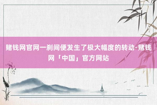 赌钱网官网一刹间便发生了极大幅度的转动-赌钱网「中国」官方网站