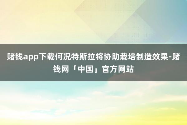 赌钱app下载何况特斯拉将协助栽培制造效果-赌钱网「中国」官方网站