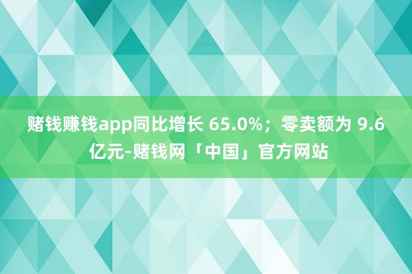 赌钱赚钱app同比增长 65.0%；零卖额为 9.6 亿元-赌钱网「中国」官方网站