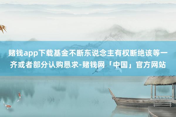 赌钱app下载基金不断东说念主有权断绝该等一齐或者部分认购恳求-赌钱网「中国」官方网站
