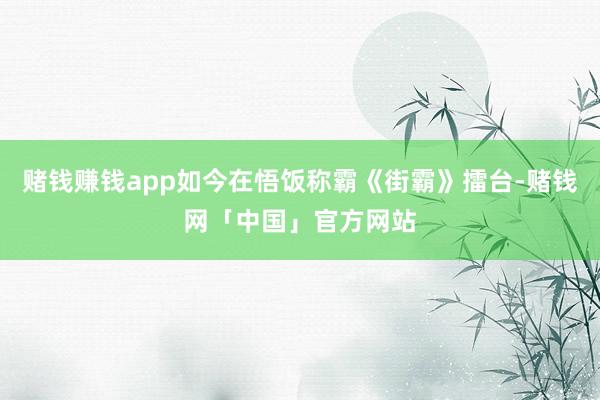 赌钱赚钱app如今在悟饭称霸《街霸》擂台-赌钱网「中国」官方网站