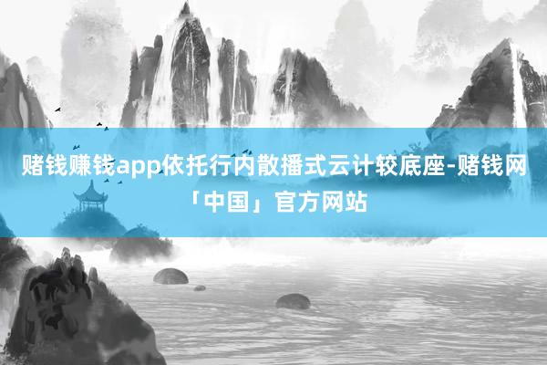 赌钱赚钱app依托行内散播式云计较底座-赌钱网「中国」官方网站