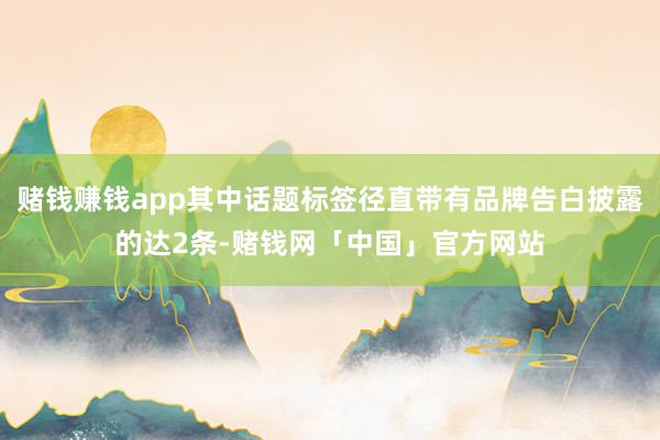 赌钱赚钱app其中话题标签径直带有品牌告白披露的达2条-赌钱网「中国」官方网站