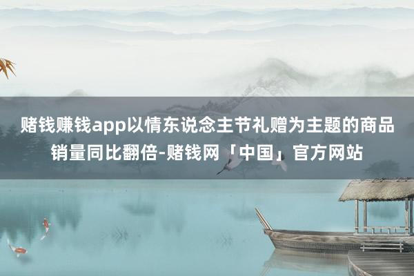 赌钱赚钱app以情东说念主节礼赠为主题的商品销量同比翻倍-赌钱网「中国」官方网站