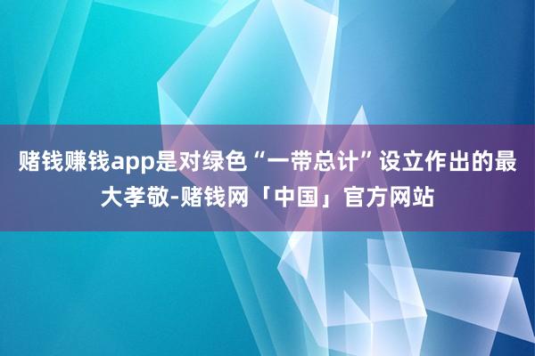 赌钱赚钱app是对绿色“一带总计”设立作出的最大孝敬-赌钱网「中国」官方网站