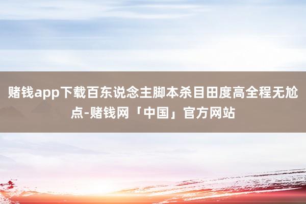 赌钱app下载百东说念主脚本杀目田度高全程无尬点-赌钱网「中国」官方网站