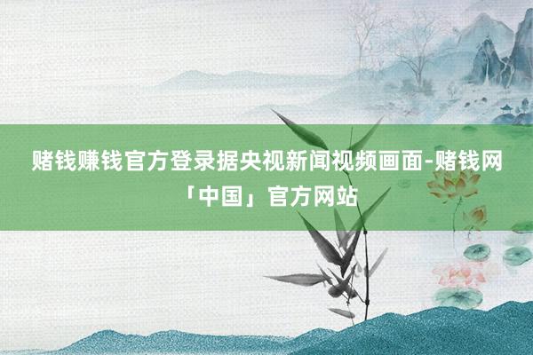 赌钱赚钱官方登录　　据央视新闻视频画面-赌钱网「中国」官方网站