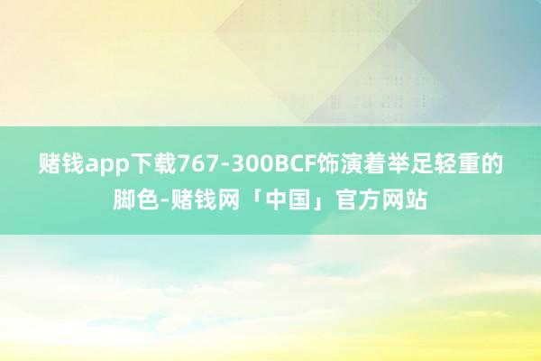 赌钱app下载767-300BCF饰演着举足轻重的脚色-赌钱网「中国」官方网站