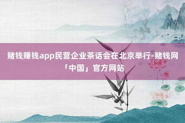 赌钱赚钱app民营企业茶话会在北京举行-赌钱网「中国」官方网站