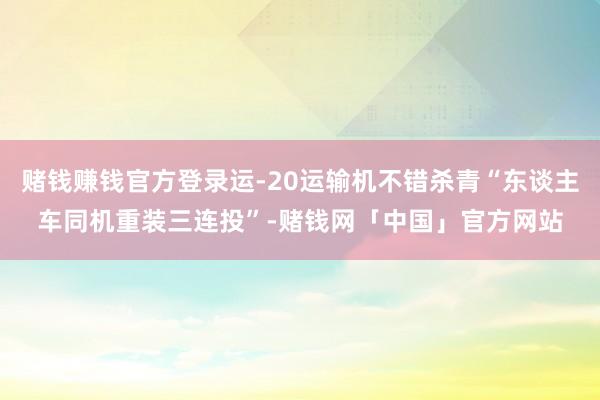 赌钱赚钱官方登录运-20运输机不错杀青“东谈主车同机重装三连投”-赌钱网「中国」官方网站