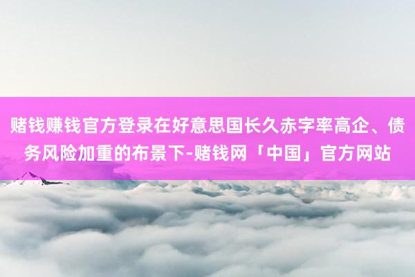 赌钱赚钱官方登录在好意思国长久赤字率高企、债务风险加重的布景下-赌钱网「中国」官方网站