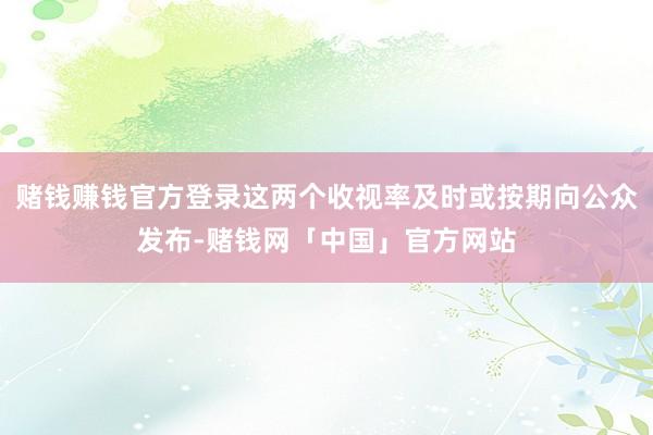 赌钱赚钱官方登录这两个收视率及时或按期向公众发布-赌钱网「中国」官方网站