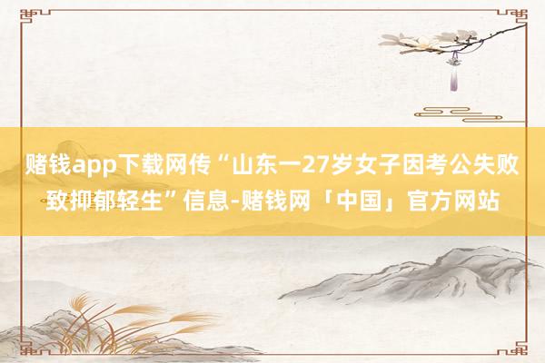 赌钱app下载网传“山东一27岁女子因考公失败致抑郁轻生”信息-赌钱网「中国」官方网站