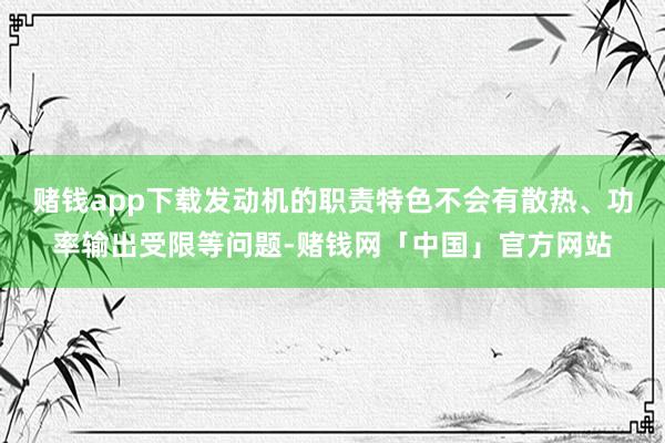 赌钱app下载发动机的职责特色不会有散热、功率输出受限等问题-赌钱网「中国」官方网站
