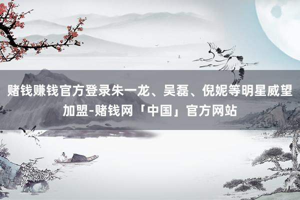 赌钱赚钱官方登录朱一龙、吴磊、倪妮等明星威望加盟-赌钱网「中国」官方网站