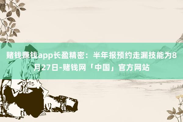 赌钱赚钱app长盈精密：半年报预约走漏技能为8月27日-赌钱网「中国」官方网站